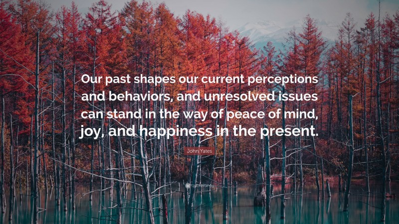 John Yates Quote: “Our past shapes our current perceptions and behaviors, and unresolved issues can stand in the way of peace of mind, joy, and happiness in the present.”