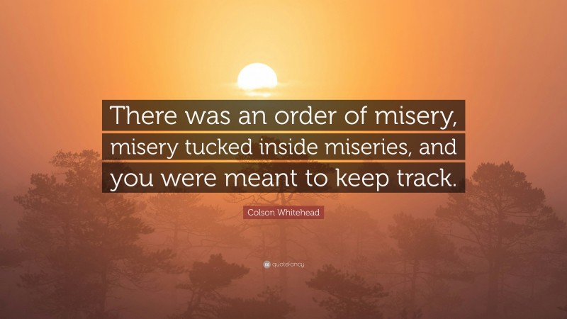 Colson Whitehead Quote: “There was an order of misery, misery tucked inside miseries, and you were meant to keep track.”