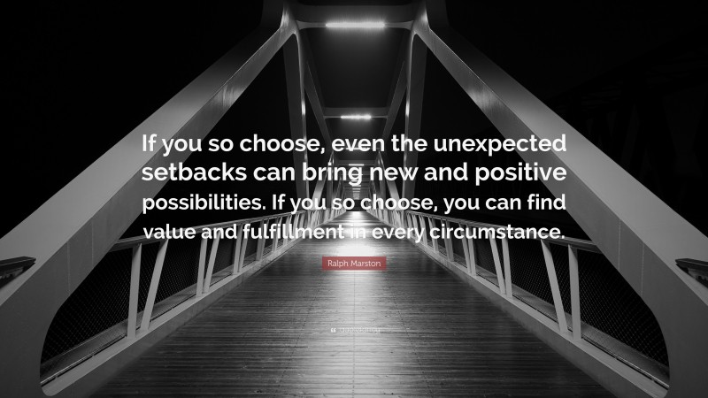 Ralph Marston Quote: “If you so choose, even the unexpected setbacks can bring new and positive possibilities. If you so choose, you can find value and fulfillment in every circumstance.”