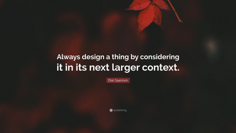 Eliel Saarinen Quote: “Always design a thing by considering it in its next larger context.”