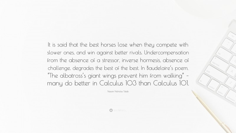 Nassim Nicholas Taleb Quote: “It is said that the best horses lose when they compete with slower ones, and win against better rivals. Undercompensation from the absence of a stressor, inverse hormesis, absence of challenge, degrades the best of the best. In Baudelaire’s poem, “The albatross’s giant wings prevent him from walking” – many do better in Calculus 103 than Calculus 101.”