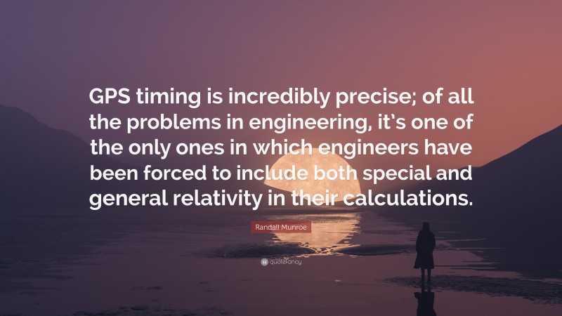 Randall Munroe Quote: “GPS timing is incredibly precise; of all the problems in engineering, it’s one of the only ones in which engineers have been forced to include both special and general relativity in their calculations.”
