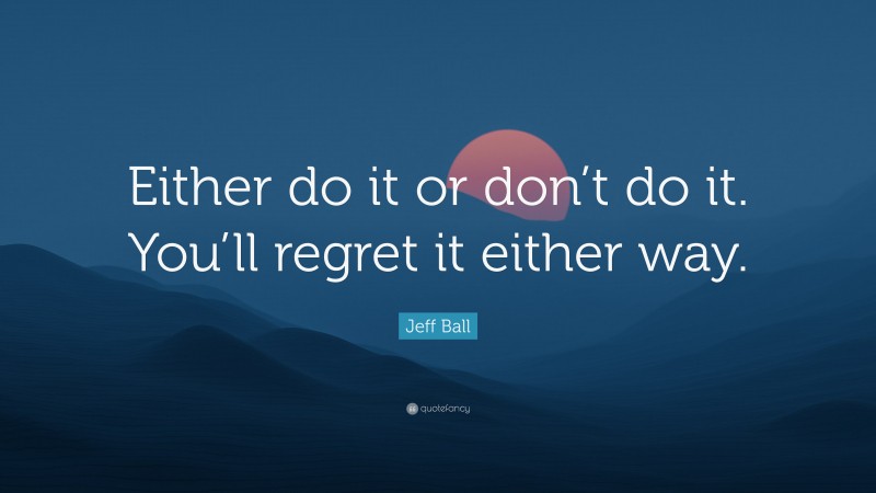 Jeff Ball Quote: “Either do it or don’t do it. You’ll regret it either way.”