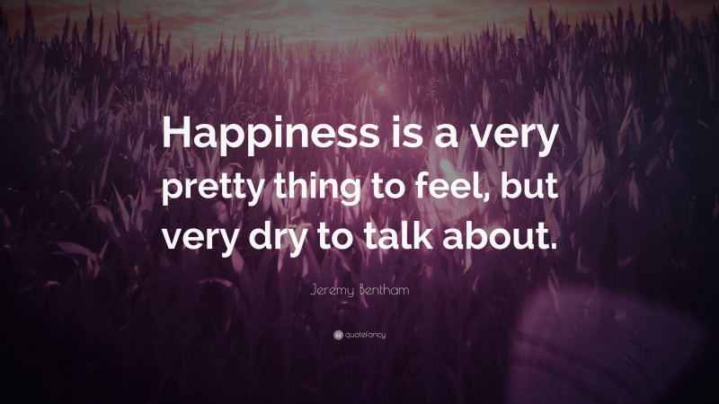 Jeremy Bentham Quote: “Happiness is a very pretty thing to feel, but very dry to talk about.”