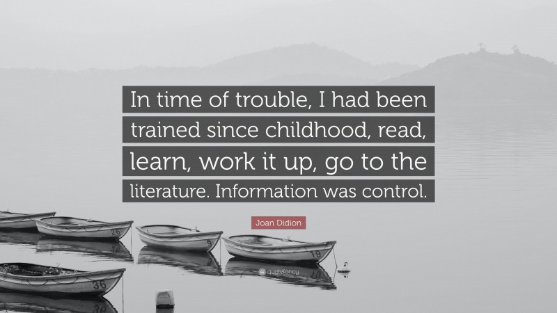 Joan Didion Quote: “In time of trouble, I had been trained since childhood, read, learn, work it up, go to the literature. Information was control.”