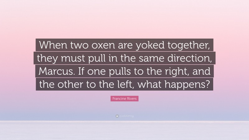 Francine Rivers Quote: “When two oxen are yoked together, they must pull in the same direction, Marcus. If one pulls to the right, and the other to the left, what happens?”