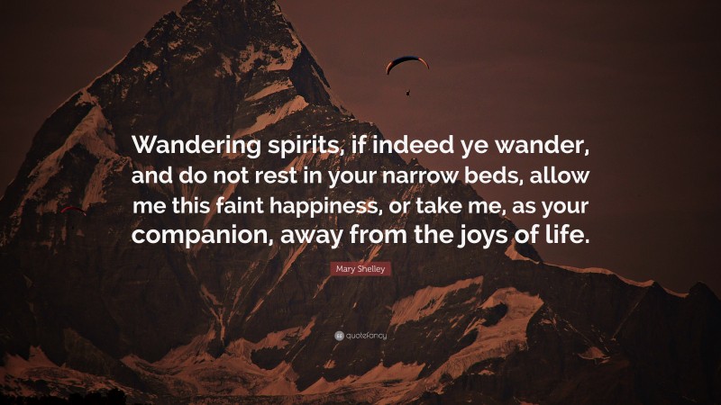 Mary Shelley Quote: “Wandering spirits, if indeed ye wander, and do not rest in your narrow beds, allow me this faint happiness, or take me, as your companion, away from the joys of life.”