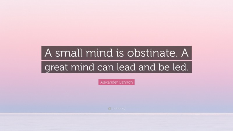 Alexander Cannon Quote: “A small mind is obstinate. A great mind can lead and be led.”