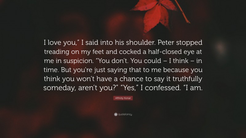 Affinity Konar Quote: “I love you,” I said into his shoulder. Peter stopped treading on my feet and cocked a half-closed eye at me in suspicion. “You don’t. You could – I think – in time. But you’re just saying that to me because you think you won’t have a chance to say it truthfully someday, aren’t you?” “Yes,” I confessed. “I am.”
