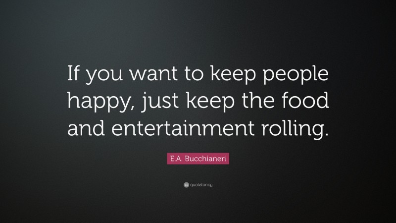 E.A. Bucchianeri Quote: “If you want to keep people happy, just keep the food and entertainment rolling.”