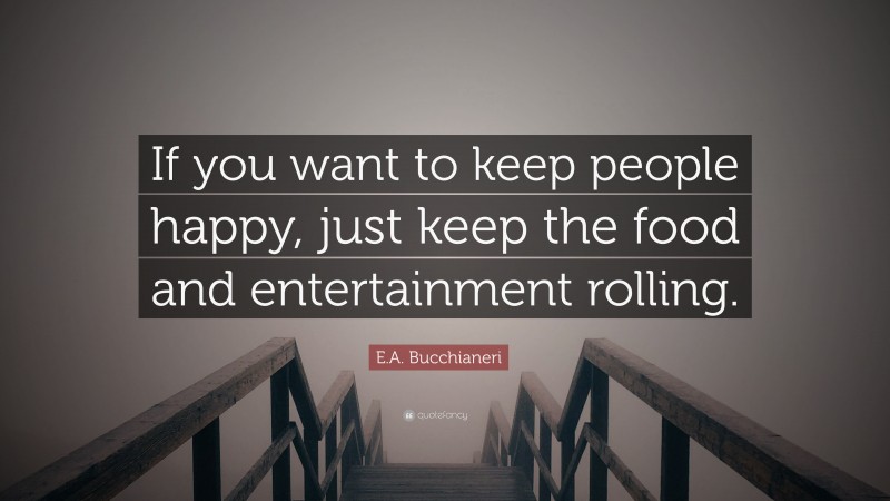E.A. Bucchianeri Quote: “If you want to keep people happy, just keep the food and entertainment rolling.”