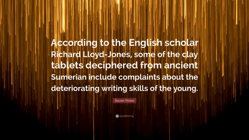 Steven Pinker Quote: “According to the English scholar Richard Lloyd-Jones, some of the clay tablets deciphered from ancient Sumerian include complaints about the deteriorating writing skills of the young.”