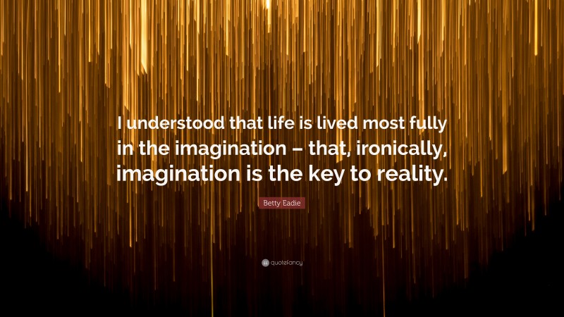 Betty Eadie Quote: “I understood that life is lived most fully in the imagination – that, ironically, imagination is the key to reality.”