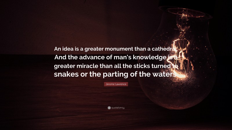 Jerome Lawrence Quote: “An idea is a greater monument than a cathedral. And the advance of man’s knowledge is a greater miracle than all the sticks turned to snakes or the parting of the waters.”