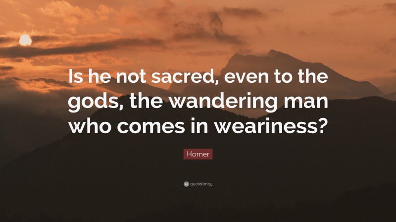 Homer Quote: “Is he not sacred, even to the gods, the wandering man who comes in weariness?”