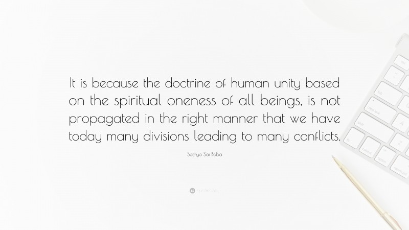 Sathya Sai Baba Quote: “It is because the doctrine of human unity based on the spiritual oneness of all beings, is not propagated in the right manner that we have today many divisions leading to many conflicts.”