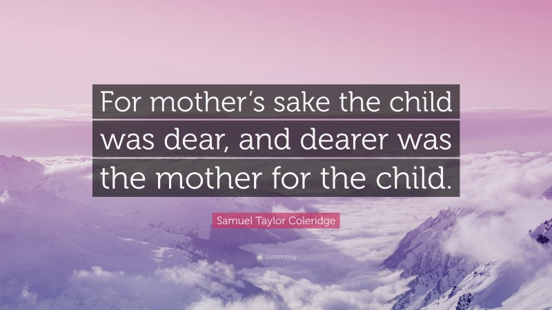 Samuel Taylor Coleridge Quote: “For mother’s sake the child was dear, and dearer was the mother for the child.”