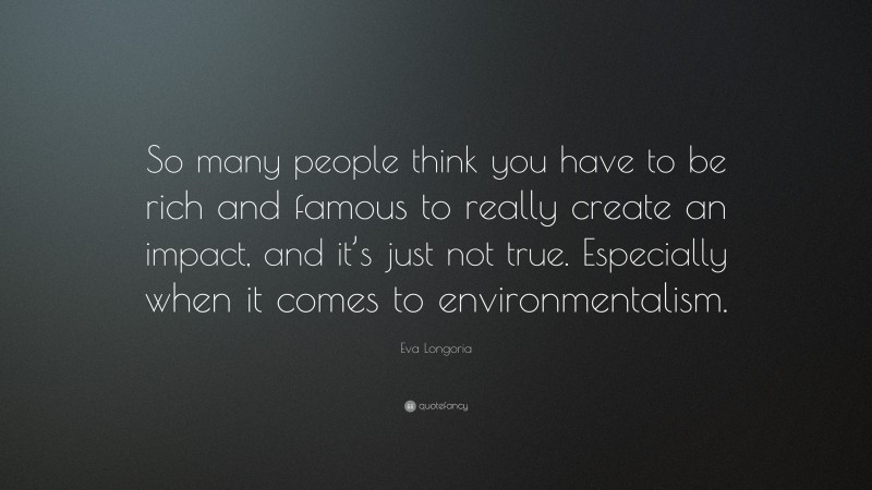 Eva Longoria Quote: “So many people think you have to be rich and famous to really create an impact, and it’s just not true. Especially when it comes to environmentalism.”