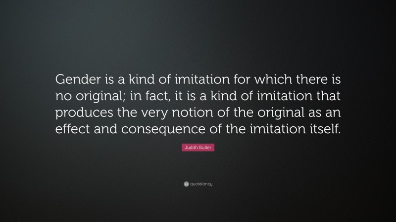 Judith Butler Quote: “Gender is a kind of imitation for which there is no original; in fact, it is a kind of imitation that produces the very notion of the original as an effect and consequence of the imitation itself.”