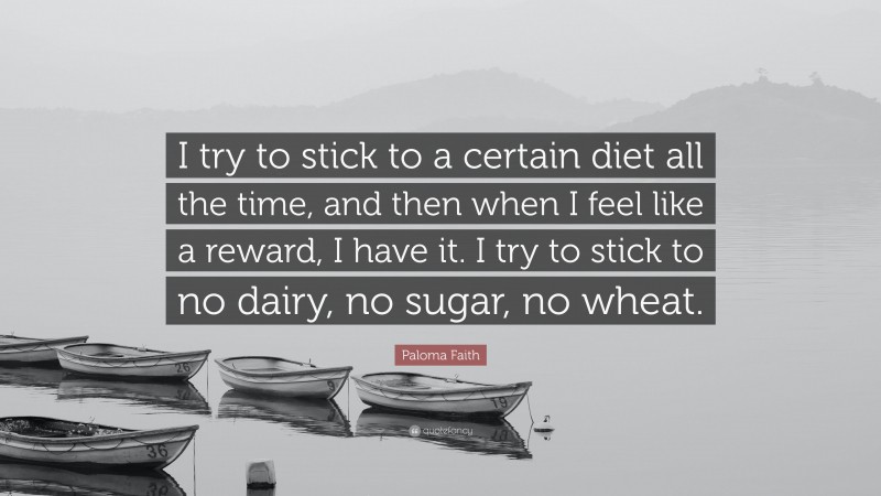 Paloma Faith Quote: “I try to stick to a certain diet all the time, and then when I feel like a reward, I have it. I try to stick to no dairy, no sugar, no wheat.”