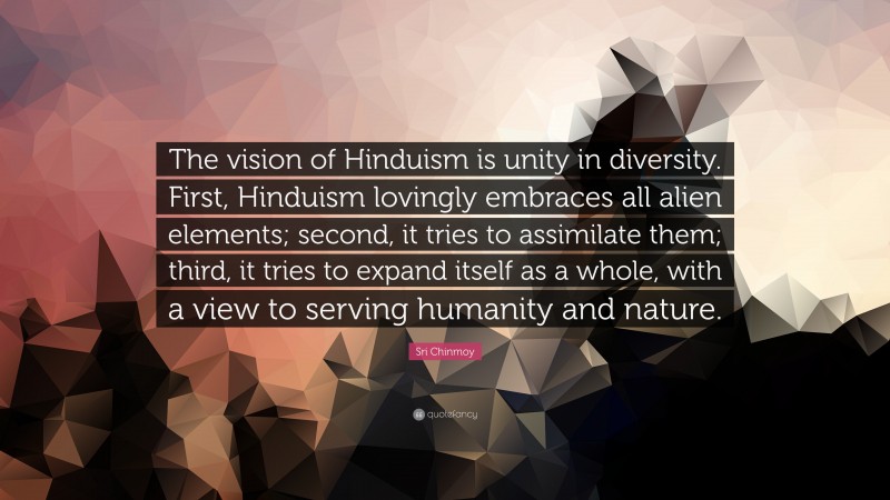 Sri Chinmoy Quote: “The vision of Hinduism is unity in diversity. First, Hinduism lovingly embraces all alien elements; second, it tries to assimilate them; third, it tries to expand itself as a whole, with a view to serving humanity and nature.”