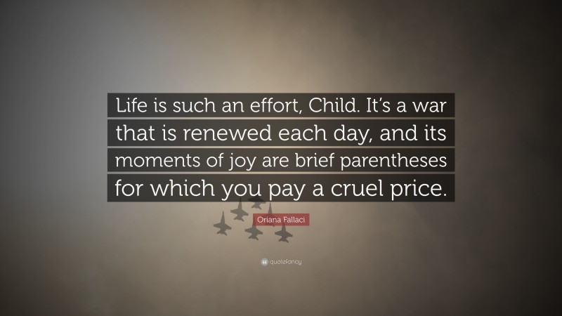 Oriana Fallaci Quote: “Life is such an effort, Child. It’s a war that is renewed each day, and its moments of joy are brief parentheses for which you pay a cruel price.”