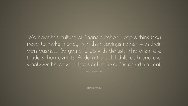 Nassim Nicholas Taleb Quote: “We have this culture of financialization. People think they need to make money with their savings rather with their own business. So you end up with dentists who are more traders than dentists. A dentist should drill teeth and use whatever he does in the stock market for entertainment.”