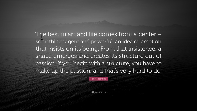 Roger Rosenblatt Quote: “The best in art and life comes from a center – something urgent and powerful, an idea or emotion that insists on its being. From that insistence, a shape emerges and creates its structure out of passion. If you begin with a structure, you have to make up the passion, and that’s very hard to do.”