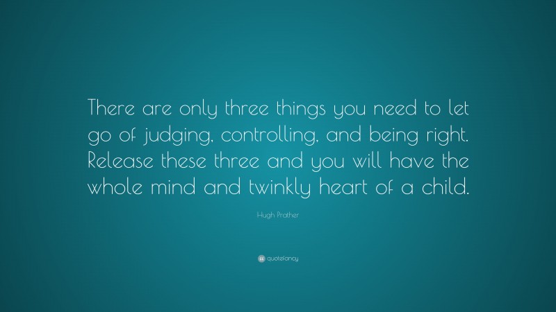 Hugh Prather Quote: “There are only three things you need to let go of judging, controlling, and being right. Release these three and you will have the whole mind and twinkly heart of a child.”