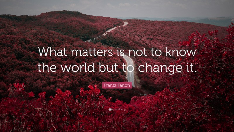 Frantz Fanon Quote: “What matters is not to know the world but to change it.”