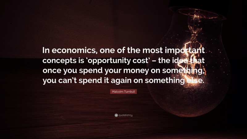 Malcolm Turnbull Quote: “In economics, one of the most important concepts is ‘opportunity cost’ – the idea that once you spend your money on something, you can’t spend it again on something else.”