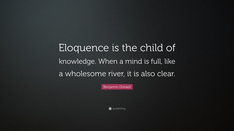 Benjamin Disraeli Quote: “Eloquence is the child of knowledge. When a mind is full, like a wholesome river, it is also clear.”
