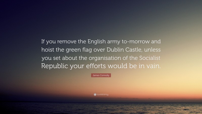 James Connolly Quote: “If you remove the English army to-morrow and hoist the green flag over Dublin Castle, unless you set about the organisation of the Socialist Republic your efforts would be in vain.”