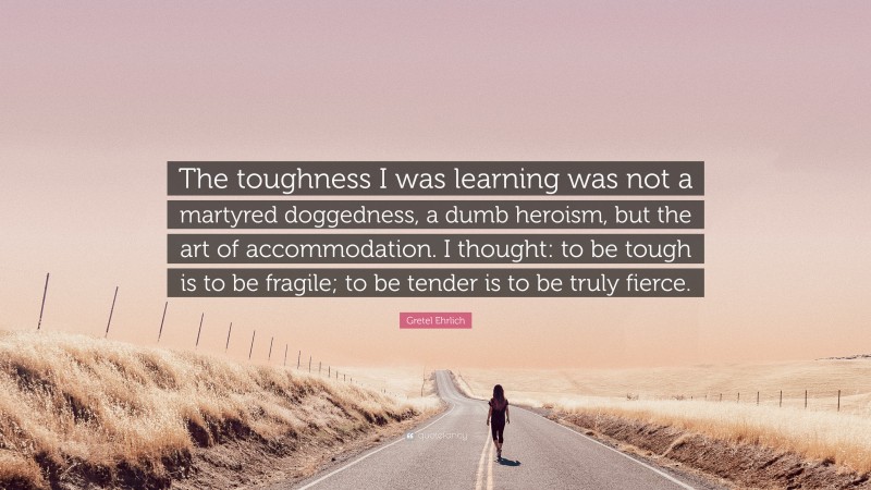 Gretel Ehrlich Quote: “The toughness I was learning was not a martyred doggedness, a dumb heroism, but the art of accommodation. I thought: to be tough is to be fragile; to be tender is to be truly fierce.”