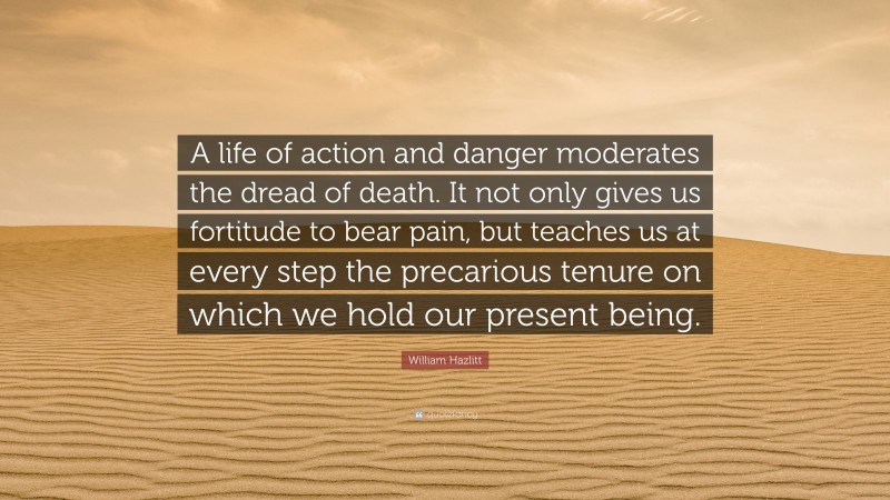 William Hazlitt Quote: “A life of action and danger moderates the dread of death. It not only gives us fortitude to bear pain, but teaches us at every step the precarious tenure on which we hold our present being.”