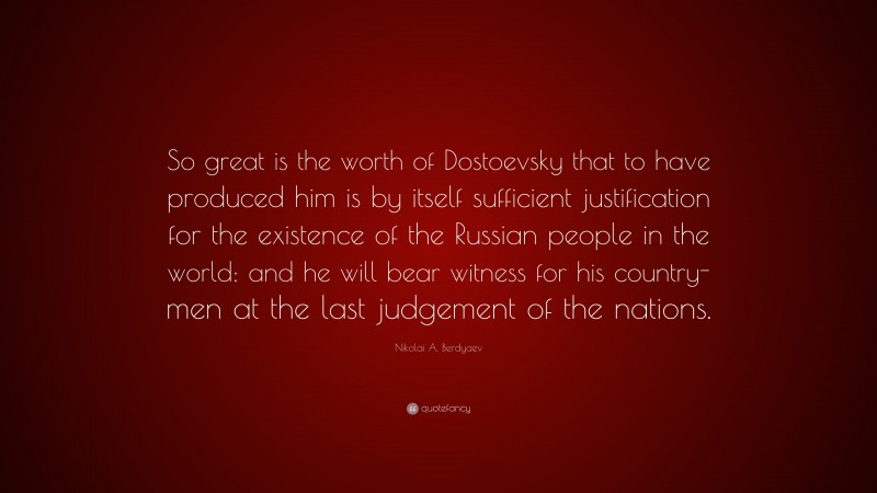 Nikolai A. Berdyaev Quote: “So great is the worth of Dostoevsky that to have produced him is by itself sufficient justification for the existence of the Russian people in the world: and he will bear witness for his country-men at the last judgement of the nations.”