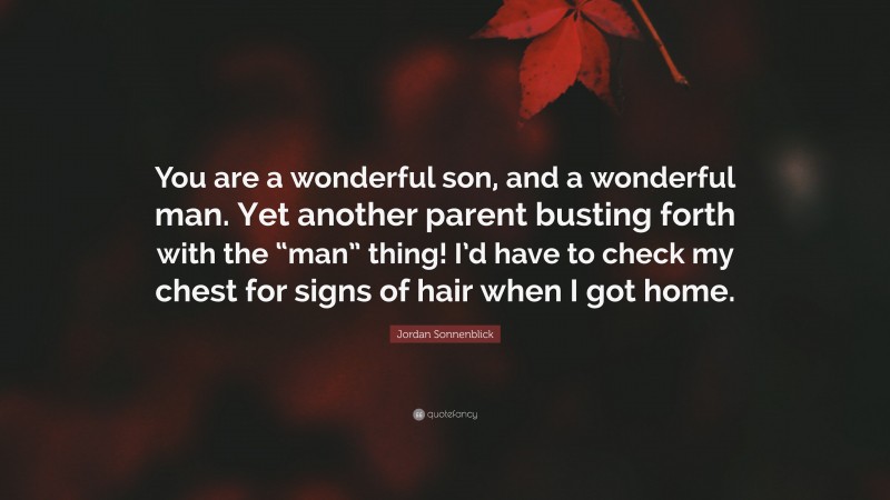 Jordan Sonnenblick Quote: “You are a wonderful son, and a wonderful man. Yet another parent busting forth with the “man” thing! I’d have to check my chest for signs of hair when I got home.”