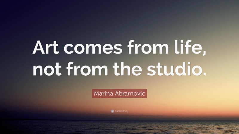 Marina Abramović Quote: “Art comes from life, not from the studio.”