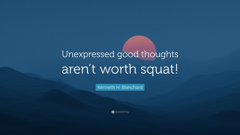 Kenneth H. Blanchard Quote: “Unexpressed good thoughts aren’t worth squat!”