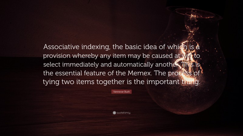 Vannevar Bush Quote: “Associative indexing, the basic idea of which is a provision whereby any item may be caused at will to select immediately and automatically another. This is the essential feature of the Memex. The process of tying two items together is the important thing.”