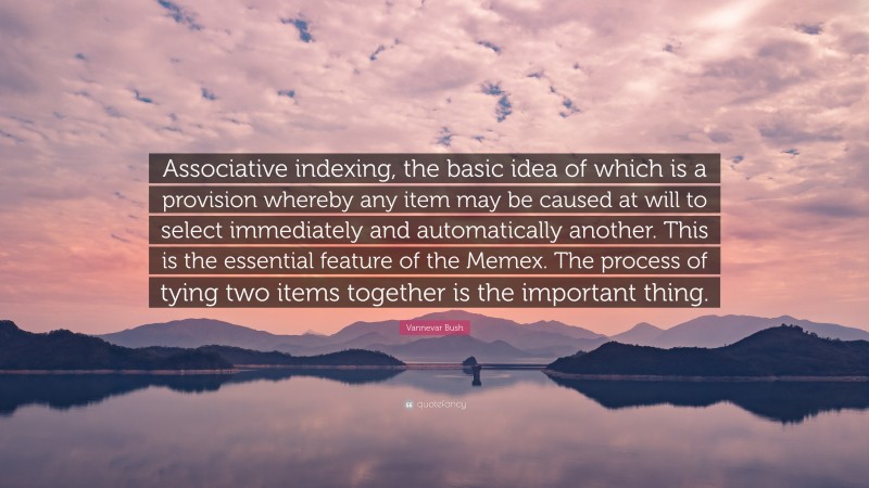 Vannevar Bush Quote: “Associative indexing, the basic idea of which is a provision whereby any item may be caused at will to select immediately and automatically another. This is the essential feature of the Memex. The process of tying two items together is the important thing.”