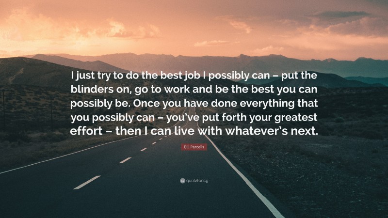 Bill Parcells Quote: “I just try to do the best job I possibly can – put the blinders on, go to work and be the best you can possibly be. Once you have done everything that you possibly can – you’ve put forth your greatest effort – then I can live with whatever’s next.”