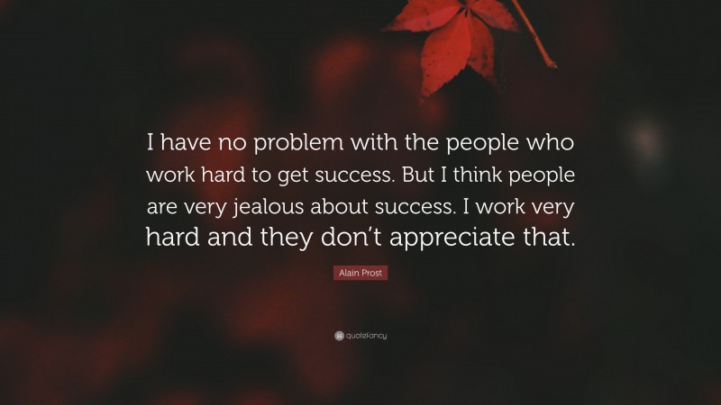 Alain Prost Quote: “I have no problem with the people who work hard to get success. But I think people are very jealous about success. I work very hard and they don’t appreciate that.”
