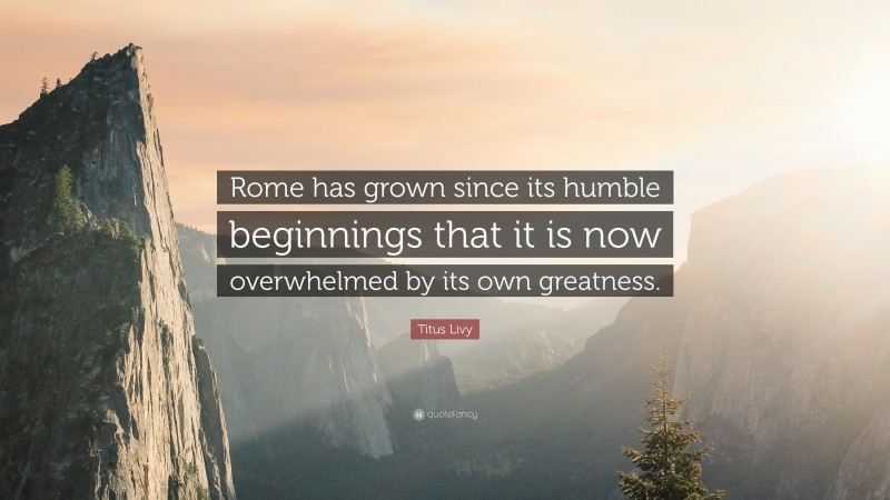 Titus Livy Quote: “Rome has grown since its humble beginnings that it is now overwhelmed by its own greatness.”