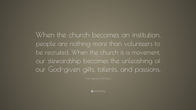 Erwin Raphael McManus Quote: “When the church becomes an institution, people are nothing more than volunteers to be recruited. When the church is a movement, our stewardship becomes the unleashing of our God-given gifts, talents, and passions.”