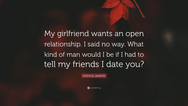 Anthony Jeselnik Quote: “My girlfriend wants an open relationship. I said no way. What kind of man would I be if I had to tell my friends I date you?”
