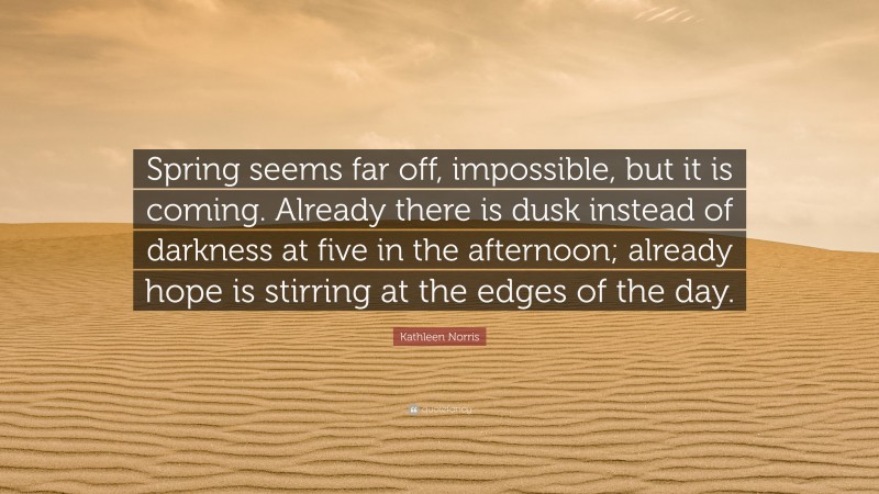 Kathleen Norris Quote: “Spring seems far off, impossible, but it is coming. Already there is dusk instead of darkness at five in the afternoon; already hope is stirring at the edges of the day.”