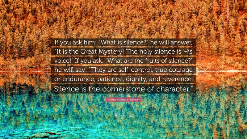 Charles Alexander Eastman Quote: “If you ask him: “What is silence?” he will answer, “It is the Great Mystery! The holy silence is His voice!” If you ask: “What are the fruits of silence?” he will say: “They are self-control, true courage or endurance, patience, dignity, and reverence. Silence is the cornerstone of character.””