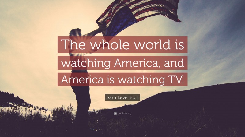 Sam Levenson Quote: “The whole world is watching America, and America is watching TV.”