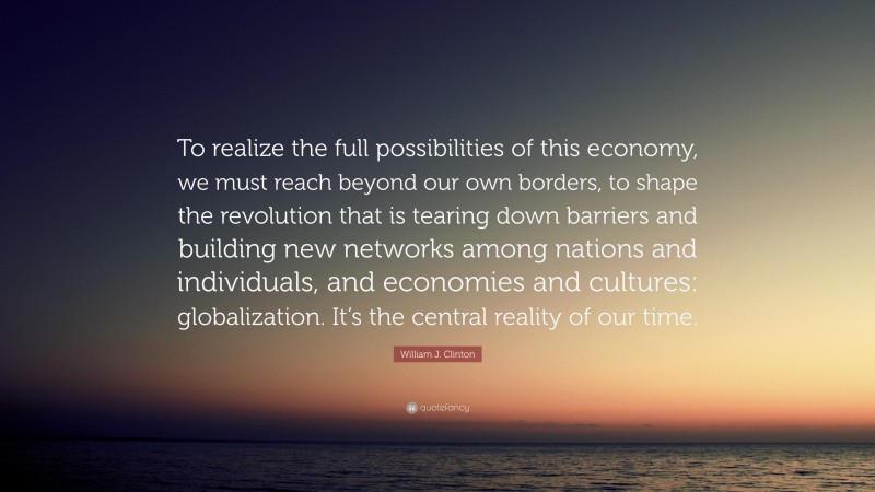 William J. Clinton Quote: “To realize the full possibilities of this economy, we must reach beyond our own borders, to shape the revolution that is tearing down barriers and building new networks among nations and individuals, and economies and cultures: globalization. It’s the central reality of our time.”
